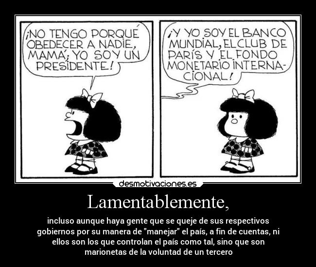 Lamentablemente, - incluso aunque haya gente que se queje de sus respectivos
gobiernos por su manera de manejar el país, a fin de cuentas, ni
ellos son los que controlan el país como tal, sino que son
marionetas de la voluntad de un tercero