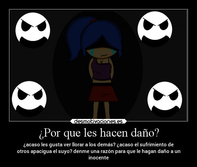 ¿Por que les hacen daño? - ¿acaso les gusta ver llorar a los demás? ¿acaso el sufrimiento de
otros apacigua el suyo? denme una razón para que le hagan daño a un
inocente