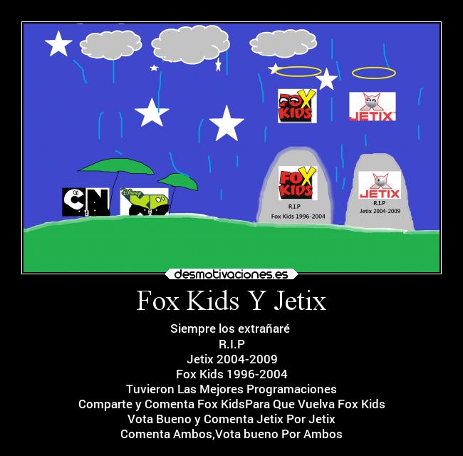Fox Kids Y Jetix - Siempre los extrañaré
R.I.P
Jetix 2004-2009
Fox Kids 1996-2004
Tuvieron Las Mejores Programaciones
Comparte y Comenta Fox KidsPara Que Vuelva Fox Kids
Vota Bueno y Comenta Jetix Por Jetix
Comenta Ambos,Vota bueno Por Ambos