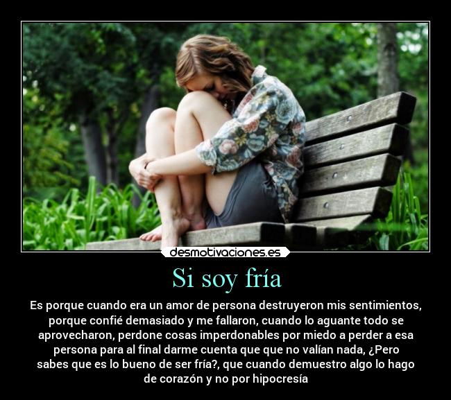 Si soy fría - Es porque cuando era un amor de persona destruyeron mis sentimientos,
porque confié demasiado y me fallaron, cuando lo aguante todo se
aprovecharon, perdone cosas imperdonables por miedo a perder a esa
persona para al final darme cuenta que que no valían nada, ¿Pero
sabes que es lo bueno de ser fría?, que cuando demuestro algo lo hago
de corazón y no por hipocresía