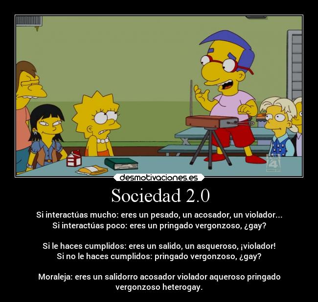 Sociedad 2.0 - Si interactúas mucho: eres un pesado, un acosador, un violador...
Si interactúas poco: eres un pringado vergonzoso, ¿gay?

Si le haces cumplidos: eres un salido, un asqueroso, ¡violador!
Si no le haces cumplidos: pringado vergonzoso, ¿gay?

Moraleja: eres un salidorro acosador violador aqueroso pringado
vergonzoso heterogay.