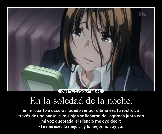 En la soledad de la noche, - en mi cuarto a oscuras, puedo ver por última vez tu rostro.. a
través de una pantalla, mis ojos se llenaron de  lágrimas junto con
mi voz quebrada, el silencio me oyó decir:
-Te mereces lo mejor... y lo mejor no soy yo.