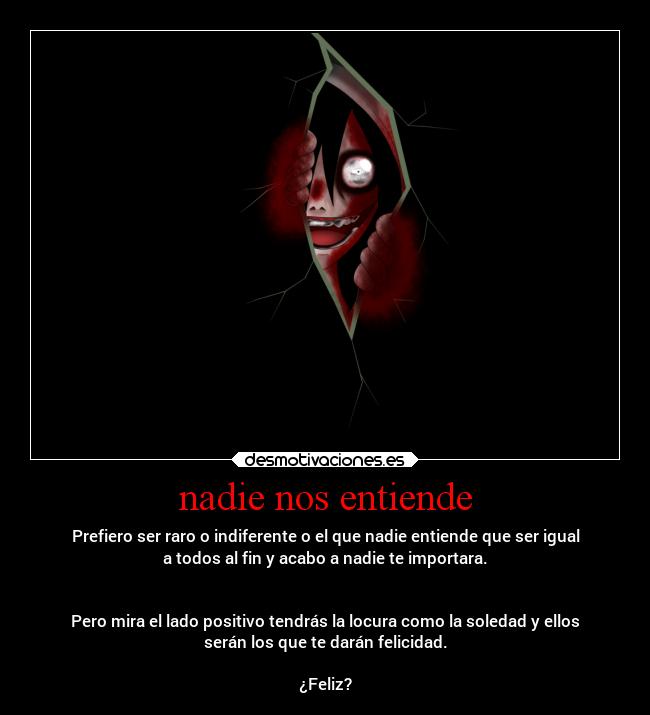 nadie nos entiende - Prefiero ser raro o indiferente o el que nadie entiende que ser igual
a todos al fin y acabo a nadie te importara.
Pero mira el lado positivo tendrás la locura como la soledad y ellos
serán los que te darán felicidad.
¿Feliz?
