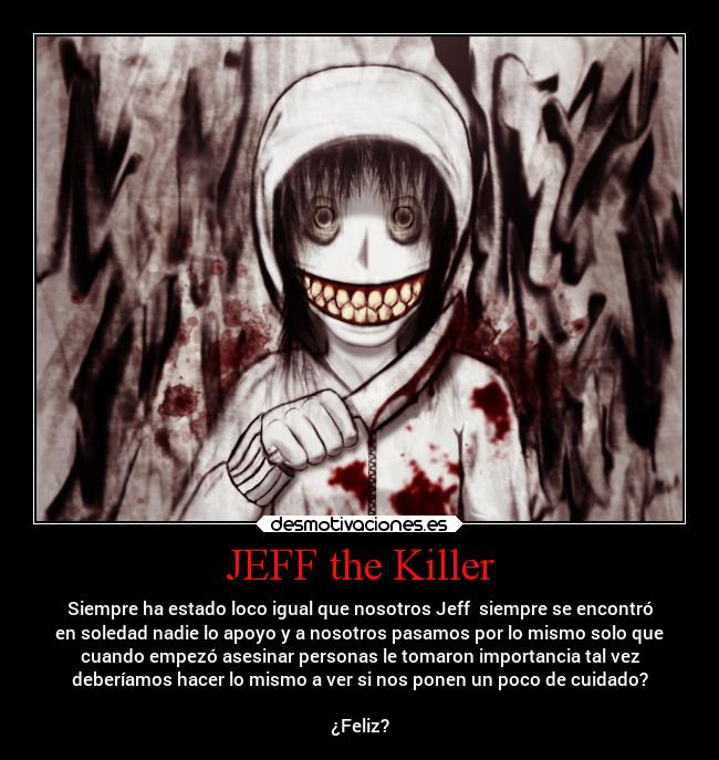 JEFF the Killer - Siempre ha estado loco igual que nosotros Jeff siempre se encontró
en soledad nadie lo apoyo y a nosotros pasamos por lo mismo solo que
cuando empezó asesinar personas le tomaron importancia tal vez
deberíamos hacer lo mismo a ver si nos ponen un poco de cuidado?
¿Feliz?