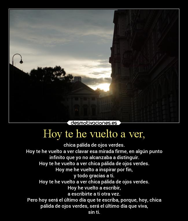 Hoy te he vuelto a ver, - chica pálida de ojos verdes.
Hoy te he vuelto a ver clavar esa mirada firme, en algún punto
infinito que yo no alcanzaba a distinguir.
Hoy te he vuelto a ver chica pálida de ojos verdes.
Hoy me he vuelto a inspirar por fin,
y todo gracias a ti.
Hoy te he vuelto a ver chica pálida de ojos verdes.
Hoy he vuelto a escribir,
a escribirte a ti otra vez.
Pero hoy será el último día que te escriba, porque, hoy, chica
pálida de ojos verdes, será el último día que viva,
sin ti.