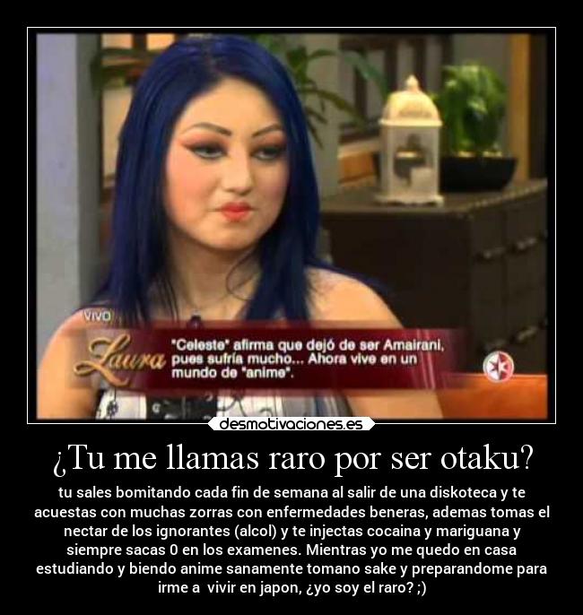 ¿Tu me llamas raro por ser otaku? - tu sales bomitando cada fin de semana al salir de una diskoteca y te
acuestas con muchas zorras con enfermedades beneras, ademas tomas el
nectar de los ignorantes (alcol) y te injectas cocaina y mariguana y
siempre sacas 0 en los examenes. Mientras yo me quedo en casa
estudiando y biendo anime sanamente tomano sake y preparandome para
irme a vivir en japon, ¿yo soy el raro? ;)