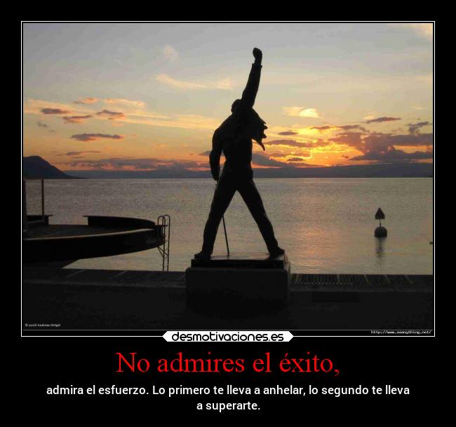 No admires el éxito, - admira el esfuerzo. Lo primero te lleva a anhelar, lo segundo te lleva
a superarte.
