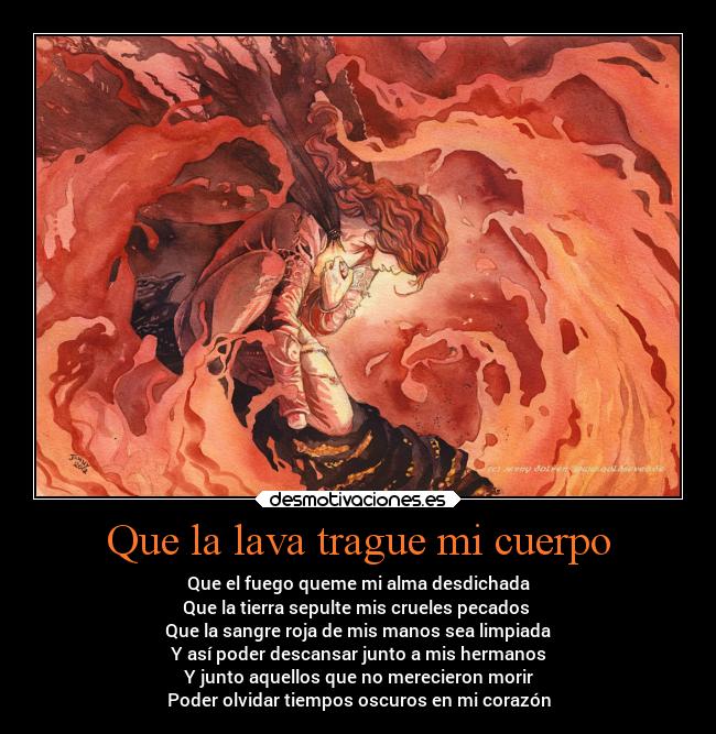 Que la lava trague mi cuerpo - Que el fuego queme mi alma desdichada
Que la tierra sepulte mis crueles pecados 
Que la sangre roja de mis manos sea limpiada
Y así poder descansar junto a mis hermanos
Y junto aquellos que no merecieron morir
Poder olvidar tiempos oscuros en mi corazón