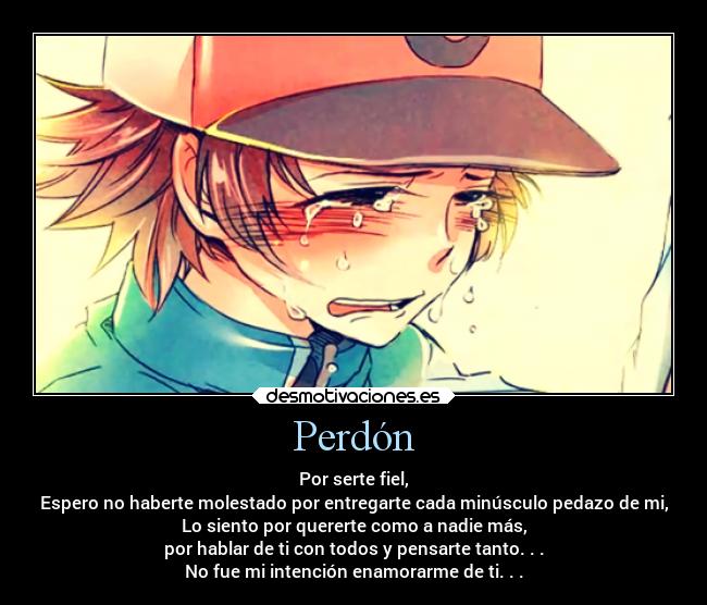 Perdón - Por serte fiel,
Espero no haberte molestado por entregarte cada minúsculo pedazo de mi,
Lo siento por quererte como a nadie más,
por hablar de ti con todos y pensarte tanto. . .
No fue mi intención enamorarme de ti. . .