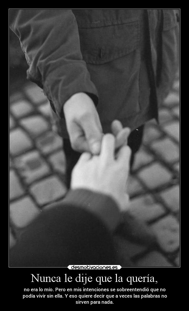 Nunca le dije que la quería, - no era lo mío. Pero en mis intenciones se sobreentendió que no
podía vivir sin ella. Y eso quiere decir que a veces las palabras no
sirven para nada.