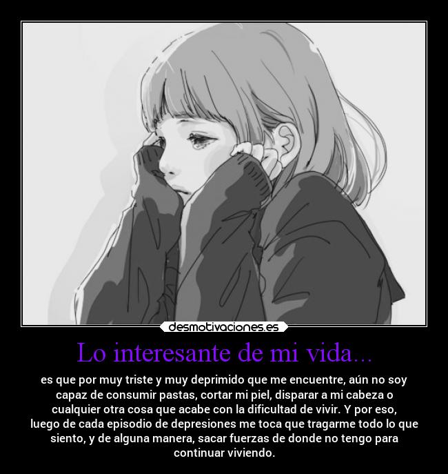 Lo interesante de mi vida... - es que por muy triste y muy deprimido que me encuentre, aún no soy
capaz de consumir pastas, cortar mi piel, disparar a mi cabeza o
cualquier otra cosa que acabe con la dificultad de vivir. Y por eso,
luego de cada episodio de depresiones me toca que tragarme todo lo que
siento, y de alguna manera, sacar fuerzas de donde no tengo para
continuar viviendo.