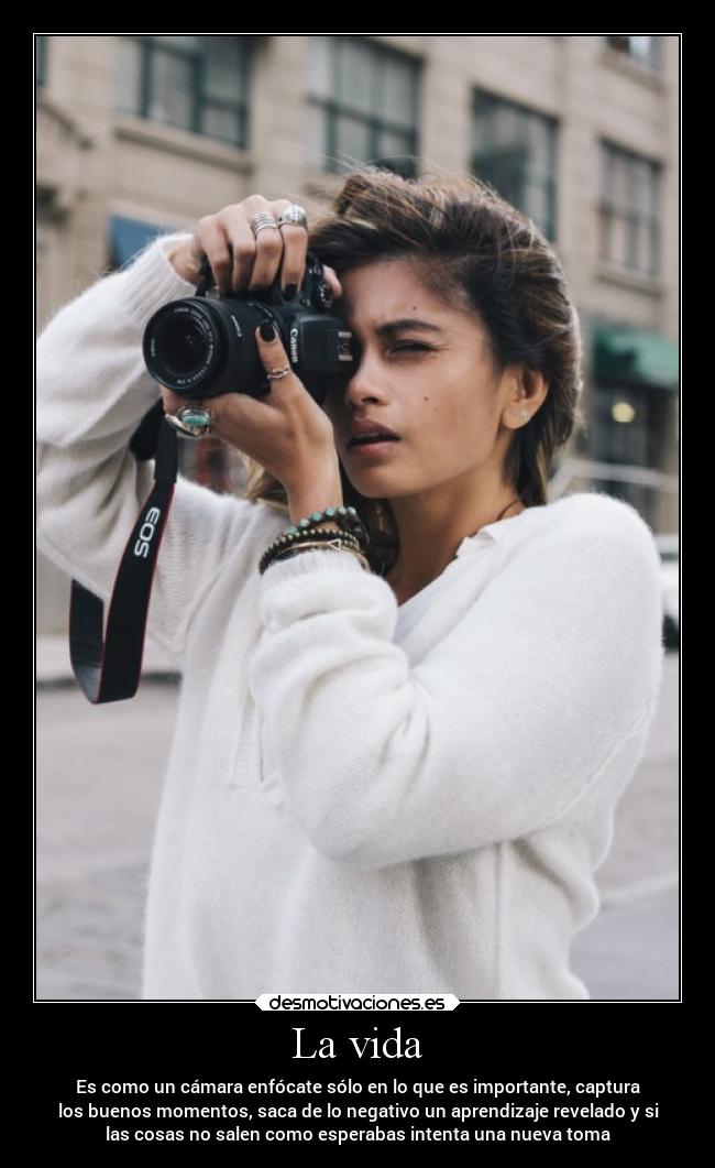 La vida - Es como un cámara enfócate sólo en lo que es importante, captura
los buenos momentos, saca de lo negativo un aprendizaje revelado y si
las cosas no salen como esperabas intenta una nueva toma