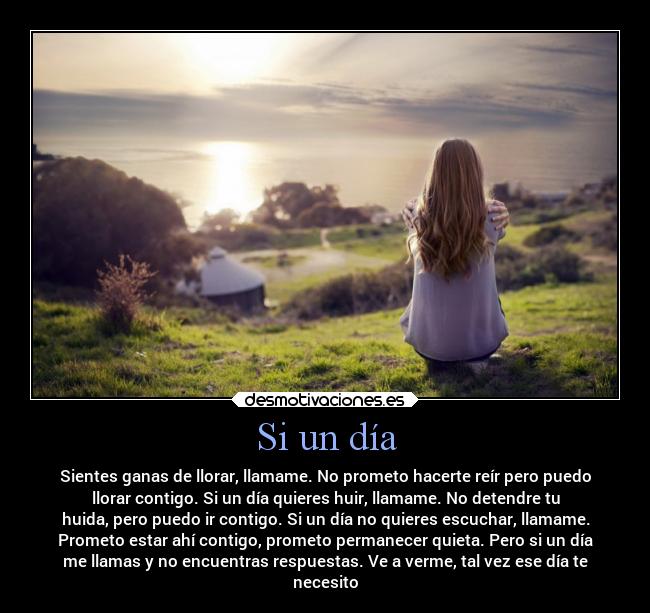 Si un día - Sientes ganas de llorar, llamame. No prometo hacerte reír pero puedo
llorar contigo. Si un día quieres huir, llamame. No detendre tu
huida, pero puedo ir contigo. Si un día no quieres escuchar, llamame.
Prometo estar ahí contigo, prometo permanecer quieta. Pero si un día
me llamas y no encuentras respuestas. Ve a verme, tal vez ese día te
necesito