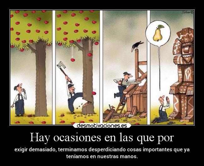 Hay ocasiones en las que por - exigir demasiado, terminamos desperdiciando cosas importantes que ya
teníamos en nuestras manos.