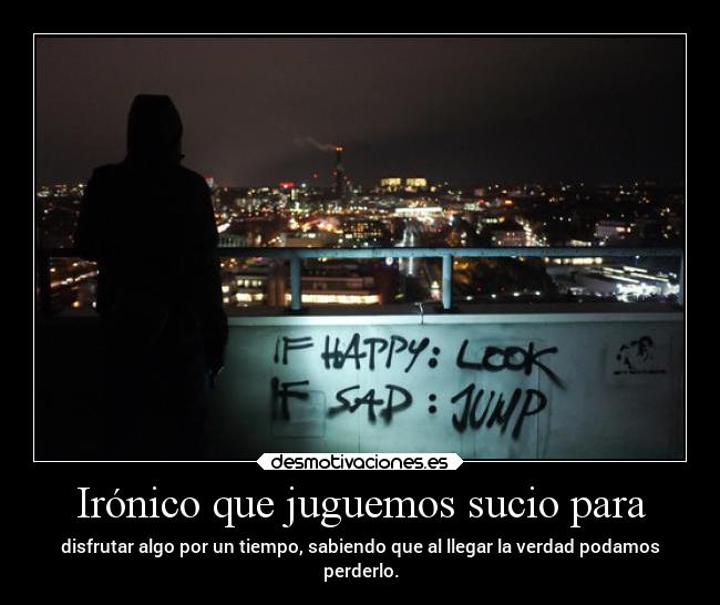 Irónico que juguemos sucio para - disfrutar algo por un tiempo, sabiendo que al llegar la verdad podamos
perderlo.