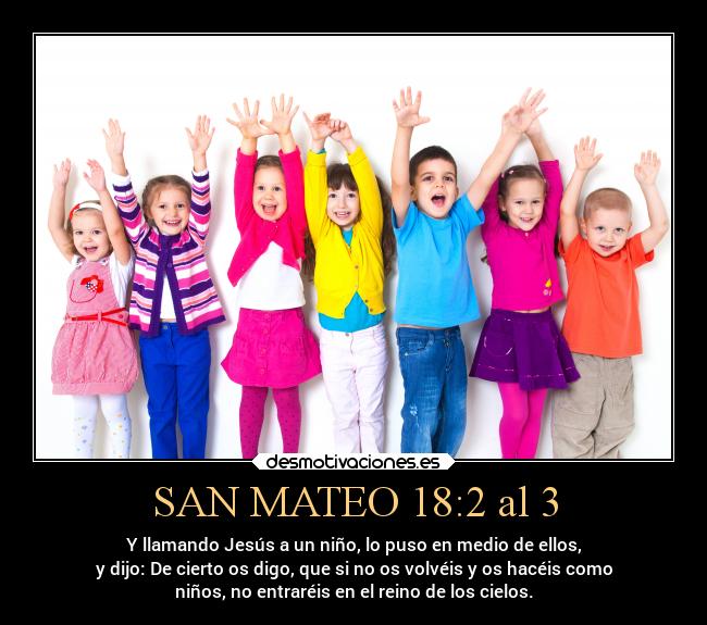 SAN MATEO 18:2 al 3 - Y llamando Jesús a un niño, lo puso en medio de ellos,
y dijo: De cierto os digo, que si no os volvéis y os hacéis como
niños, no entraréis en el reino de los cielos.