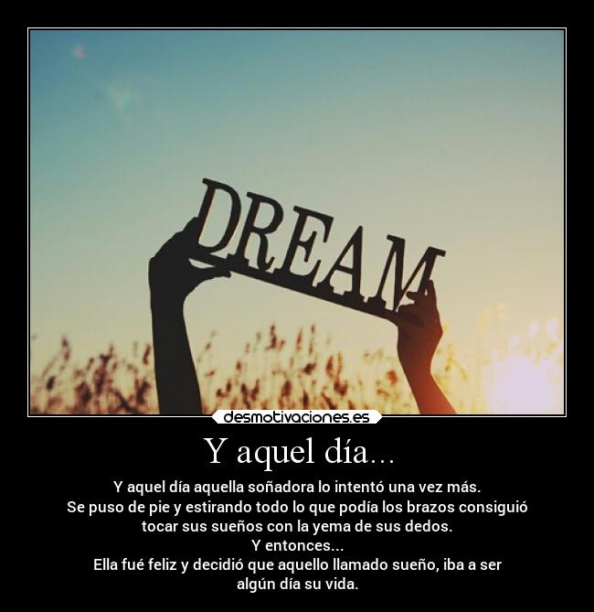 Y aquel día... - Y aquel día aquella soñadora lo intentó una vez más.
Se puso de pie y estirando todo lo que podía los brazos consiguió
tocar sus sueños con la yema de sus dedos.
Y entonces...
Ella fué feliz y decidió que aquello llamado sueño, iba a ser
algún día su vida.