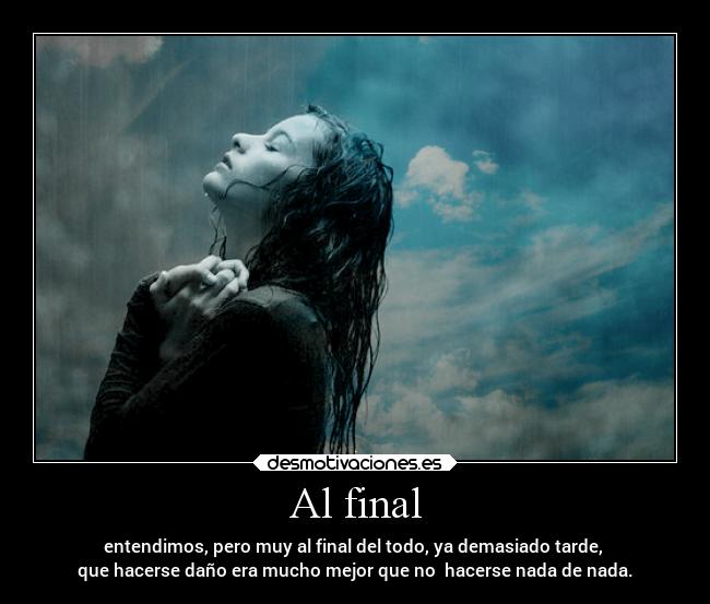 Al final - entendimos, pero muy al final del todo, ya demasiado tarde, 
que hacerse daño era mucho mejor que no  hacerse nada de nada.