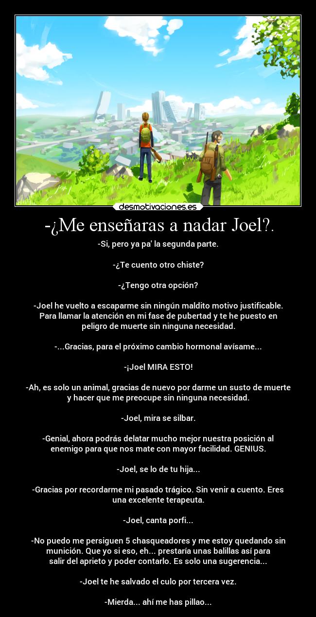-¿Me enseñaras a nadar Joel?. - -Si, pero ya pa la segunda parte.

-¿Te cuento otro chiste?

-¿Tengo otra opción?

-Joel he vuelto a escaparme sin ningún maldito motivo justificable.
Para llamar la atención en mi fase de pubertad y te he puesto en
peligro de muerte sin ninguna necesidad.

-...Gracias, para el próximo cambio hormonal avísame...

-¡Joel MIRA ESTO!

-Ah, es solo un animal, gracias de nuevo por darme un susto de muerte
y hacer que me preocupe sin ninguna necesidad.

-Joel, mira se silbar.

-Genial, ahora podrás delatar mucho mejor nuestra posición al
enemigo para que nos mate con mayor facilidad. GENIUS.

-Joel, se lo de tu hija...

-Gracias por recordarme mi pasado trágico. Sin venir a cuento. Eres
una excelente terapeuta.

-Joel, canta porfi...

-No puedo me persiguen 5 chasqueadores y me estoy quedando sin
munición. Que yo si eso, eh... prestaría unas balillas así para
salir del aprieto y poder contarlo. Es solo una sugerencia...

-Joel te he salvado el culo por tercera vez.

-Mierda... ahí me has pillao...