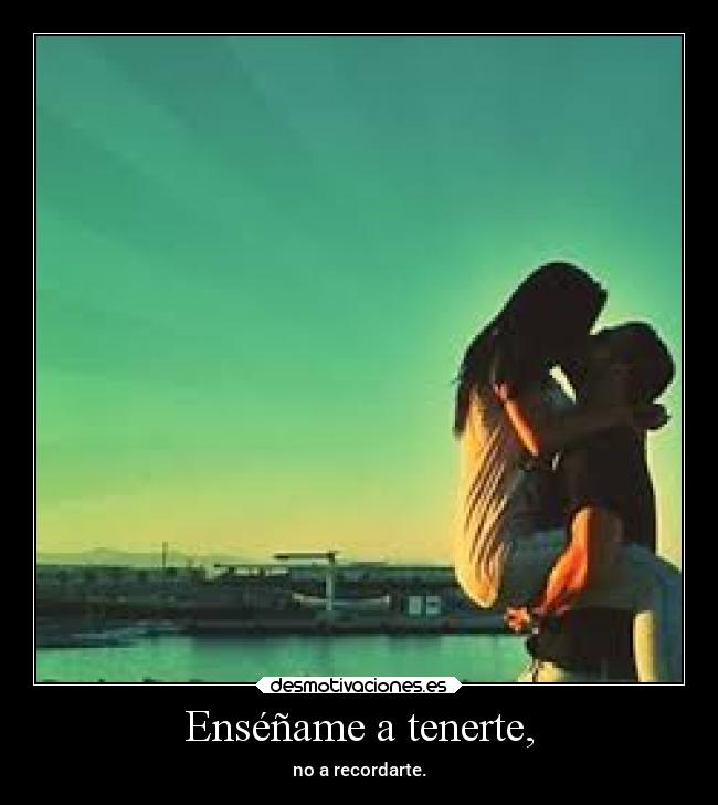 Enséñame a tenerte, - no a recordarte.