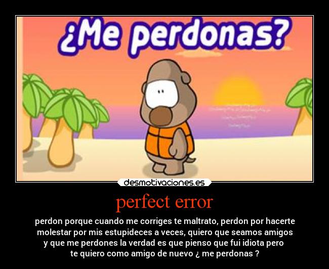 perfect error - perdon porque cuando me corriges te maltrato, perdon por hacerte
molestar por mis estupideces a veces, quiero que seamos amigos
y que me perdones la verdad es que pienso que fui idiota pero 
te quiero como amigo de nuevo ¿ me perdonas ?