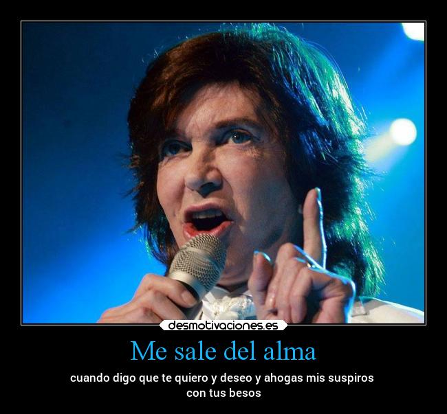 Me sale del alma - cuando digo que te quiero y deseo y ahogas mis suspiros
con tus besos