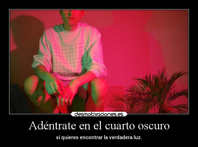 Adéntrate en el cuarto oscuro - si quieres encontrar la verdadera luz.