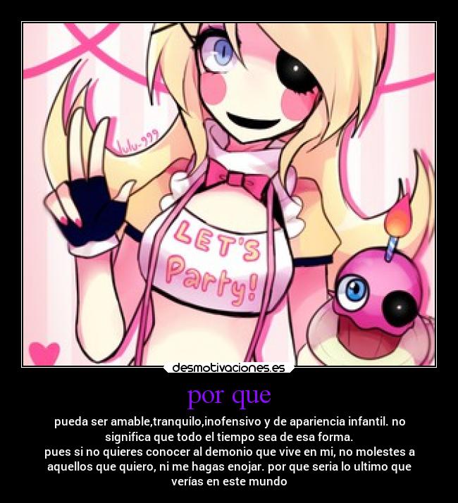 por que - pueda ser amable,tranquilo,inofensivo y de apariencia infantil. no
significa que todo el tiempo sea de esa forma.
pues si no quieres conocer al demonio que vive en mi, no molestes a
aquellos que quiero, ni me hagas enojar. por que seria lo ultimo que
verías en este mundo