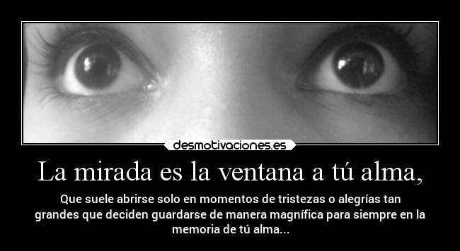 La mirada es la ventana a tú alma, - Que suele abrirse solo en momentos de tristezas o alegrías tan
grandes que deciden guardarse de manera magnífica para siempre en la
memoria de tú alma...