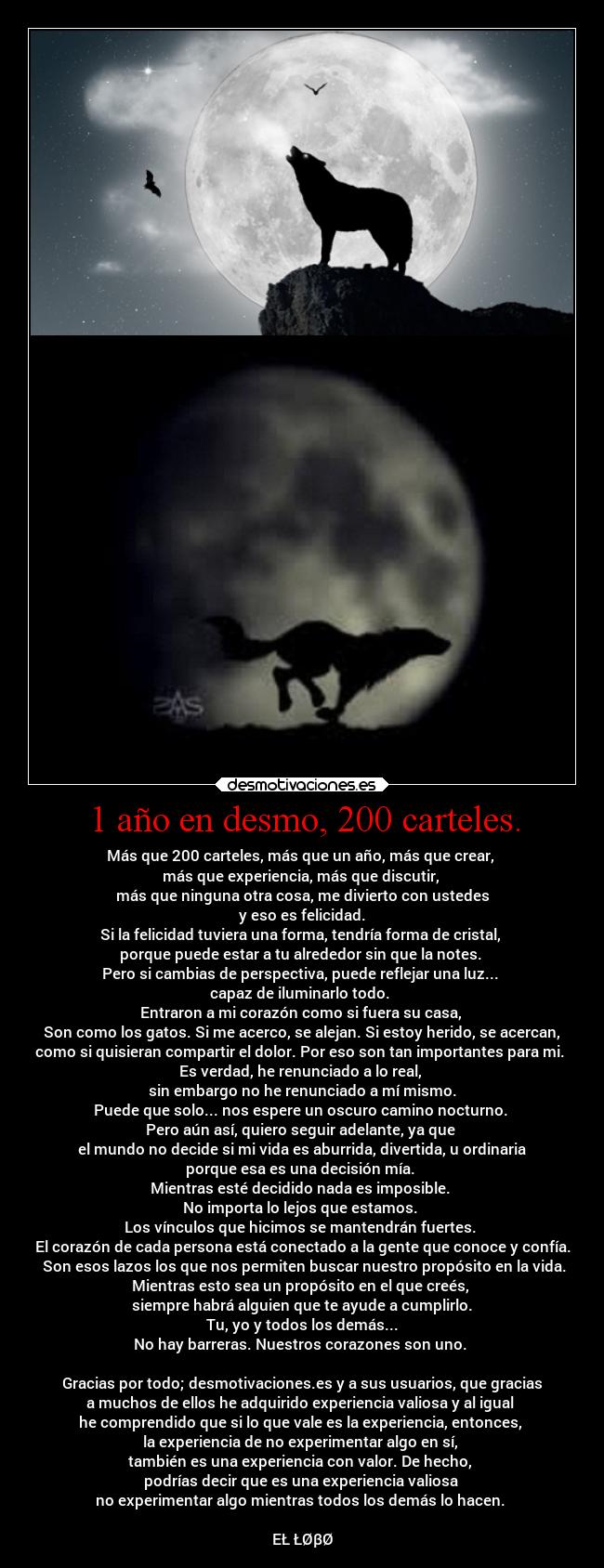 1 año en desmo, 200 carteles. - Más que 200 carteles, más que un año, más que crear, 
más que experiencia, más que discutir, 
más que ninguna otra cosa, me divierto con ustedes
y eso es felicidad.
Si la felicidad tuviera una forma, tendría forma de cristal, 
porque puede estar a tu alrededor sin que la notes. 
Pero si cambias de perspectiva, puede reflejar una luz... 
capaz de iluminarlo todo. 
Entraron a mi corazón como si fuera su casa, 
 Son como los gatos. Si me acerco, se alejan. Si estoy herido, se acercan, 
como si quisieran compartir el dolor. Por eso son tan importantes para mi. 
Es verdad, he renunciado a lo real, 
sin embargo no he renunciado a mí mismo.
Puede que solo... nos espere un oscuro camino nocturno. 
Pero aún así, quiero seguir adelante, ya que 
 el mundo no decide si mi vida es aburrida, divertida, u ordinaria 
porque esa es una decisión mía. 
Mientras esté decidido nada es imposible. 
No importa lo lejos que estamos. 
Los vínculos que hicimos se mantendrán fuertes. 
El corazón de cada persona está conectado a la gente que conoce y confía.
 Son esos lazos los que nos permiten buscar nuestro propósito en la vida.
Mientras esto sea un propósito en el que creés, 
siempre habrá alguien que te ayude a cumplirlo.
Tu, yo y todos los demás...
No hay barreras. Nuestros corazones son uno. 

Gracias por todo; desmotivaciones.es y a sus usuarios, que gracias
a muchos de ellos he adquirido experiencia valiosa y al igual 
he comprendido que si lo que vale es la experiencia, entonces, 
la experiencia de no experimentar algo en sí, 
también es una experiencia con valor. De hecho, 
podrías decir que es una experiencia valiosa 
no experimentar algo mientras todos los demás lo hacen. 

EŁ ŁØβØ