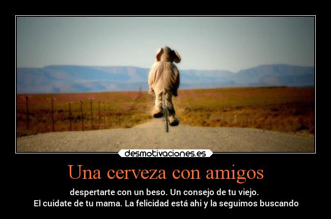 Una cerveza con amigos - despertarte con un beso. Un consejo de tu viejo.
El cuidate de tu mama. La felicidad está ahi y la seguimos buscando