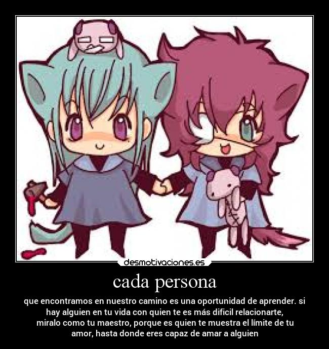 cada persona - que encontramos en nuestro camino es una oportunidad de aprender. si
hay alguien en tu vida con quien te es más dificil relacionarte,
miralo como tu maestro, porque es quien te muestra el límite de tu
amor, hasta donde eres capaz de amar a alguien