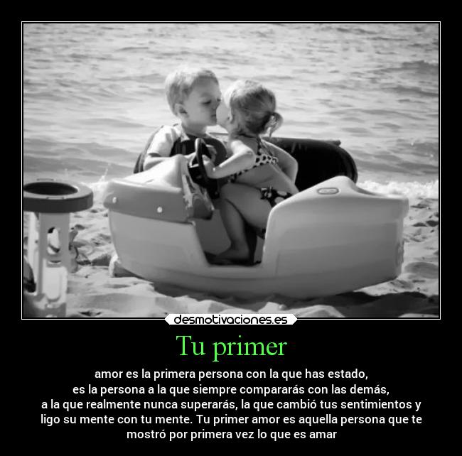Tu primer - amor es la primera persona con la que has estado,
es la persona a la que siempre compararás con las demás,
a la que realmente nunca superarás, la que cambió tus sentimientos y
ligo su mente con tu mente. Tu primer amor es aquella persona que te
mostró por primera vez lo que es amar