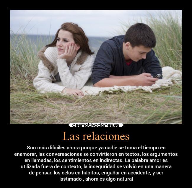 Las relaciones - Son más difíciles ahora porque ya nadie se toma el tiempo en
enamorar, las conversaciones se convirtieron en textos, los argumentos
en llamadas, los sentimientos en indirectas. La palabra amor es
utilizada fuera de contexto, la inseguridad se volvió en una manera
de pensar, los celos en hábitos, engañar en accidente, y ser
lastimado , ahora es algo natural