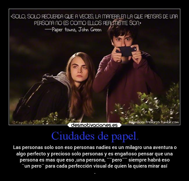 Ciudades de papel. - Las personas solo son eso personas nadies es un milagro una aventura o
algo perfecto y precioso solo personas y es engañoso pensar que una
persona es mas que eso ,una persona, ¨¨pero¨¨ siempre habrá eso
¨un pero¨ para cada perfección visual de quien la quiera mirar así
.