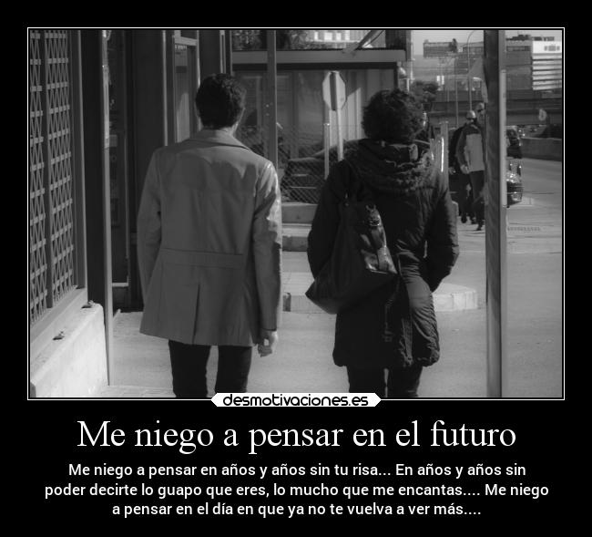 Me niego a pensar en el futuro - Me niego a pensar en años y años sin tu risa... En años y años sin
poder decirte lo guapo que eres, lo mucho que me encantas.... Me niego
a pensar en el día en que ya no te vuelva a ver más....