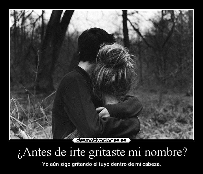 ¿Antes de irte gritaste mi nombre? - Yo aún sigo gritando el tuyo dentro de mi cabeza.