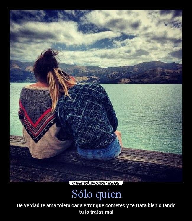 Sólo quien - De verdad te ama tolera cada error que cometes y te trata bien cuando
tu lo tratas mal