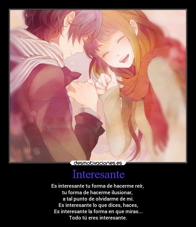 Interesante - Es interesante tu forma de hacerme reír,
tu forma de hacerme ilusionar,
a tal punto de olvidarme de mi.
Es interesante lo que dices, haces,
Es interesante la forma en que miras...
Todo tú eres interesante.