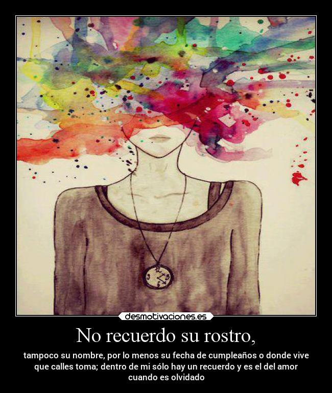 No recuerdo su rostro, - tampoco su nombre, por lo menos su fecha de cumpleaños o donde vive
que calles toma; dentro de mi sólo hay un recuerdo y es el del amor
cuando es olvidado