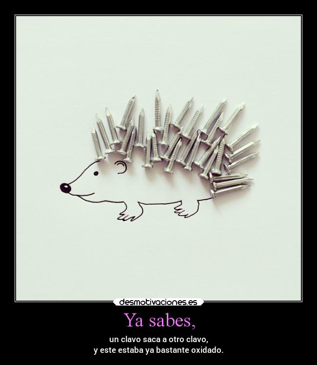 Ya sabes, - un clavo saca a otro clavo,
y este estaba ya bastante oxidado.