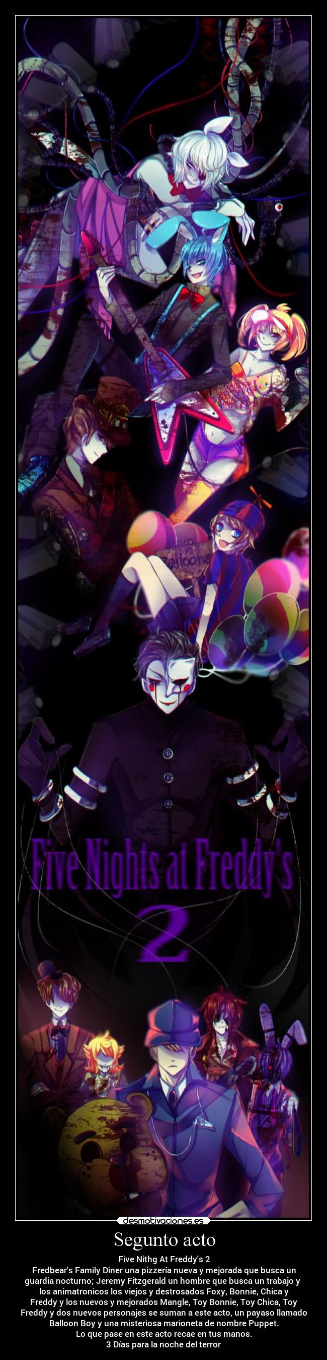 Segunto acto - Five Nithg At Freddys 2
Fredbears Family Diner una pizzería nueva y mejorada que busca un
guardia nocturno; Jeremy Fitzgerald un hombre que busca un trabajo y
los animatronicos los viejos y destrosados Foxy, Bonnie, Chica y
Freddy y los nuevos y mejorados Mangle, Toy Bonnie, Toy Chica, Toy
Freddy y dos nuevos personajes se suman a este acto, un payaso llamado
Balloon Boy y una misteriosa marioneta de nombre Puppet.
Lo que pase en este acto recae en tus manos.
3 Días para la noche del terror