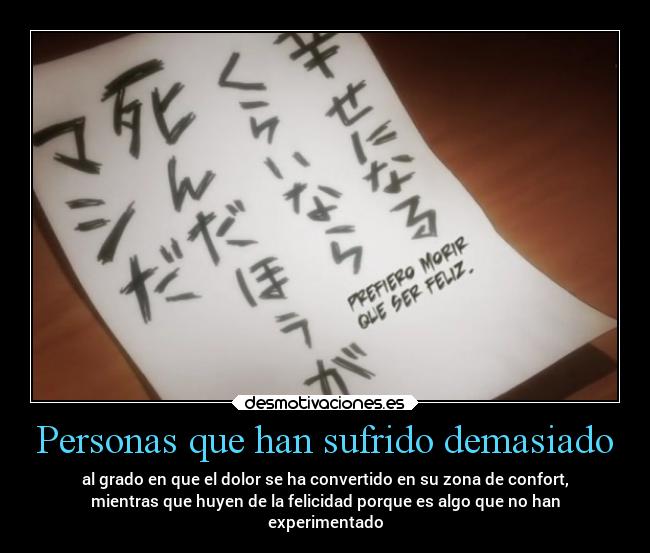 Personas que han sufrido demasiado - al grado en que el dolor se ha convertido en su zona de confort,
mientras que huyen de la felicidad porque es algo que no han
experimentado