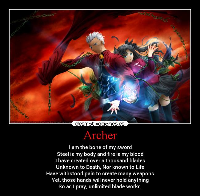 Archer - I am the bone of my sword
Steel is my body and fire is my blood
I have created over a thousand blades
Unknown to Death, Nor known to Life
Have withstood pain to create many weapons
Yet, those hands will never hold anything
So as I pray, unlimited blade works.