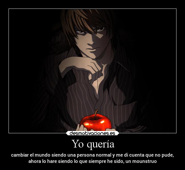 Yo quería - cambiar el mundo siendo una persona normal y me di cuenta que no pude,
ahora lo hare siendo lo que siempre he sido, un mounstruo