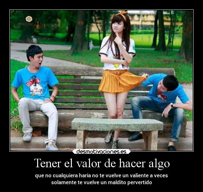 Tener el valor de hacer algo - que no cualquiera haría no te vuelve un valiente a veces
solamente te vuelve un maldito pervertido