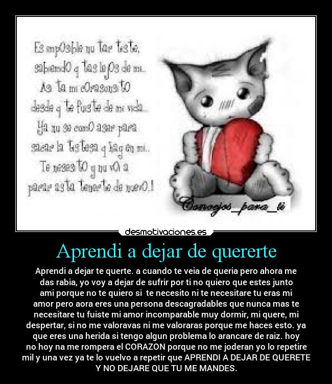 Aprendi a dejar de quererte - Aprendi a dejar te querte. a cuando te veia de queria pero ahora me
das rabia, yo voy a dejar de sufrir por ti no quiero que estes junto
ami porque no te quiero si  te necesito ni te necesitare tu eras mi
amor pero aora eres una persona descagradables que nunca mas te
necesitare tu fuiste mi amor incomparable muy dormir, mi quere, mi
despertar, si no me valoravas ni me valoraras porque me haces esto. ya
que eres una herida si tengo algun problema lo arancare de raiz. hoy
no hoy na me rompera el CORAZON porque no me joderan yo lo repetire
mil y una vez ya te lo vuelvo a repetir que APRENDI A DEJAR DE QUERETE
Y NO DEJARE QUE TU ME MANDES.