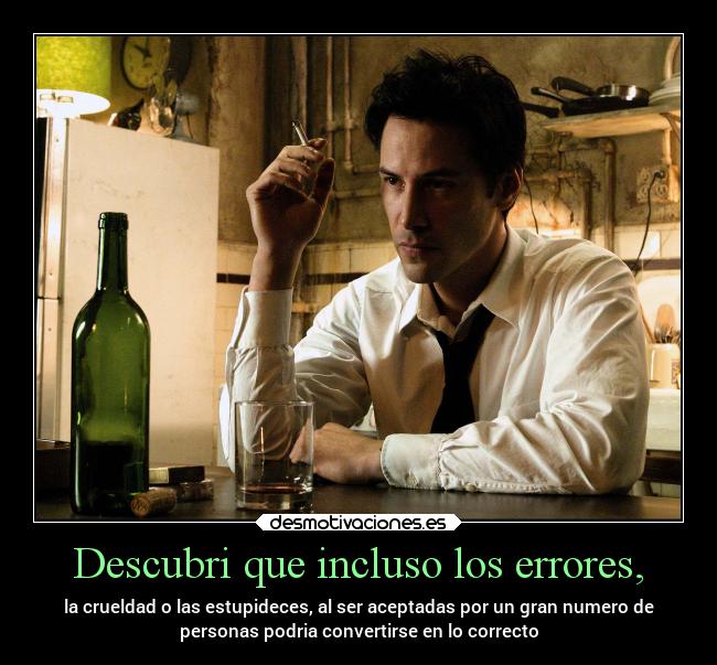 Descubri que incluso los errores, - la crueldad o las estupideces, al ser aceptadas por un gran numero de
personas podria convertirse en lo correcto