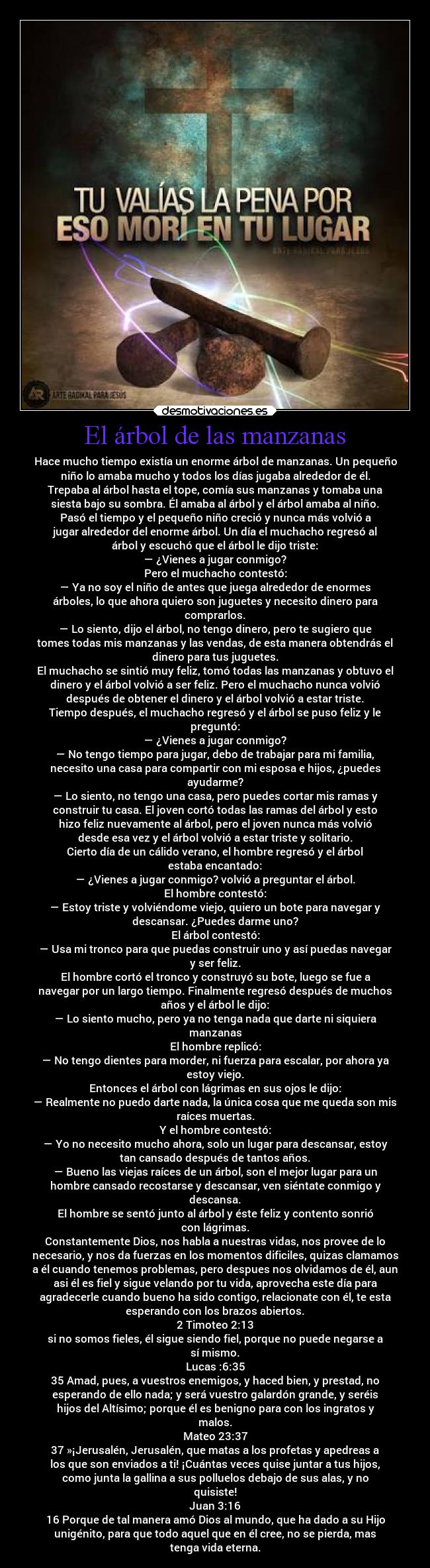 El árbol de las manzanas - Hace mucho tiempo existía un enorme árbol de manzanas. Un pequeño
niño lo amaba mucho y todos los días jugaba alrededor de él.
Trepaba al árbol hasta el tope, comía sus manzanas y tomaba una
siesta bajo su sombra. Él amaba al árbol y el árbol amaba al niño.
Pasó el tiempo y el pequeño niño creció y nunca más volvió a
jugar alrededor del enorme árbol. Un día el muchacho regresó al
árbol y escuchó que el árbol le dijo triste:
— ¿Vienes a jugar conmigo?
Pero el muchacho contestó:
— Ya no soy el niño de antes que juega alrededor de enormes
árboles, lo que ahora quiero son juguetes y necesito dinero para
comprarlos.
— Lo siento, dijo el árbol, no tengo dinero, pero te sugiero que
tomes todas mis manzanas y las vendas, de esta manera obtendrás el
dinero para tus juguetes.
El muchacho se sintió muy feliz, tomó todas las manzanas y obtuvo el
dinero y el árbol volvió a ser feliz. Pero el muchacho nunca volvió
después de obtener el dinero y el árbol volvió a estar triste.
Tiempo después, el muchacho regresó y el árbol se puso feliz y le
preguntó:
— ¿Vienes a jugar conmigo?
— No tengo tiempo para jugar, debo de trabajar para mi familia,
necesito una casa para compartir con mi esposa e hijos, ¿puedes
ayudarme?
— Lo siento, no tengo una casa, pero puedes cortar mis ramas y
construir tu casa. El joven cortó todas las ramas del árbol y esto
hizo feliz nuevamente al árbol, pero el joven nunca más volvió
desde esa vez y el árbol volvió a estar triste y solitario.
Cierto día de un cálido verano, el hombre regresó y el árbol
estaba encantado:
— ¿Vienes a jugar conmigo? volvió a preguntar el árbol.
El hombre contestó:
— Estoy triste y volviéndome viejo, quiero un bote para navegar y
descansar. ¿Puedes darme uno?
El árbol contestó:
— Usa mi tronco para que puedas construir uno y así puedas navegar
y ser feliz.
El hombre cortó el tronco y construyó su bote, luego se fue a
navegar por un largo tiempo. Finalmente regresó después de muchos
años y el árbol le dijo:
— Lo siento mucho, pero ya no tenga nada que darte ni siquiera
manzanas
El hombre replicó:
— No tengo dientes para morder, ni fuerza para escalar, por ahora ya
estoy viejo.
Entonces el árbol con lágrimas en sus ojos le dijo:
— Realmente no puedo darte nada, la única cosa que me queda son mis
raíces muertas.
Y el hombre contestó:
— Yo no necesito mucho ahora, solo un lugar para descansar, estoy
tan cansado después de tantos años.
— Bueno las viejas raíces de un árbol, son el mejor lugar para un
hombre cansado recostarse y descansar, ven siéntate conmigo y
descansa.
El hombre se sentó junto al árbol y éste feliz y contento sonrió
con lágrimas.
Constantemente Dios, nos habla a nuestras vidas, nos provee de lo
necesario, y nos da fuerzas en los momentos dificiles, quizas clamamos
a él cuando tenemos problemas, pero despues nos olvidamos de él, aun
asi él es fiel y sigue velando por tu vida, aprovecha este día para
agradecerle cuando bueno ha sido contigo, relacionate con él, te esta
esperando con los brazos abiertos.
2 Timoteo 2:13
si no somos fieles, él sigue siendo fiel, porque no puede negarse a
sí mismo.
Lucas :6:35
35 Amad, pues, a vuestros enemigos, y haced bien, y prestad, no
esperando de ello nada; y será vuestro galardón grande, y seréis
hijos del Altísimo; porque él es benigno para con los ingratos y
malos.
Mateo 23:37
37 »¡Jerusalén, Jerusalén, que matas a los profetas y apedreas a
los que son enviados a ti! ¡Cuántas veces quise juntar a tus hijos,
como junta la gallina a sus polluelos debajo de sus alas, y no
quisiste!
Juan 3:16
16 Porque de tal manera amó Dios al mundo, que ha dado a su Hijo
unigénito, para que todo aquel que en él cree, no se pierda, mas
tenga vida eterna.