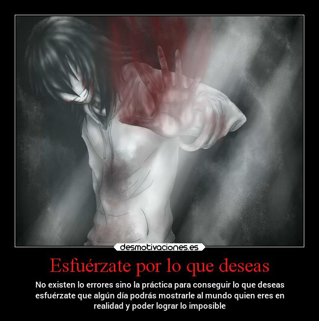 Esfuérzate por lo que deseas - No existen lo errores sino la práctica para conseguir lo que deseas
esfuérzate que algún día podrás mostrarle al mundo quien eres en
realidad y poder lograr lo imposible